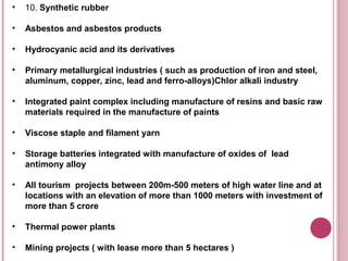 •   10. Synthetic rubber

•   Asbestos and asbestos products

•   Hydrocyanic acid and its derivatives

•   Primary metallurgical industries ( such as production of iron and steel,
    aluminum, copper, zinc, lead and ferro-alloys)Chlor alkali industry

•   Integrated paint complex including manufacture of resins and basic raw
    materials required in the manufacture of paints

•   Viscose staple and filament yarn

•   Storage batteries integrated with manufacture of oxides of lead
    antimony alloy

•   All tourism projects between 200m-500 meters of high water line and at
    locations with an elevation of more than 1000 meters with investment of
    more than 5 crore

•   Thermal power plants

•   Mining projects ( with lease more than 5 hectares )
 