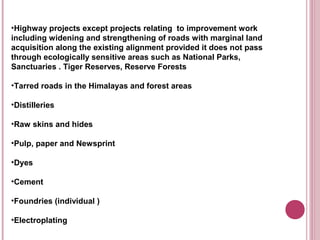•Highway projects except projects relating to improvement work
including widening and strengthening of roads with marginal land
acquisition along the existing alignment provided it does not pass
through ecologically sensitive areas such as National Parks,
Sanctuaries . Tiger Reserves, Reserve Forests

•Tarred roads in the Himalayas and forest areas

•Distilleries

•Raw skins and hides

•Pulp, paper and Newsprint

•Dyes

•Cement

•Foundries (individual )

•Electroplating
 