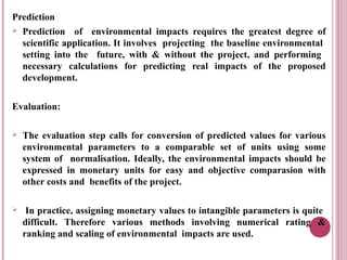 Prediction
 Prediction of environmental impacts requires the greatest degree of
  scientific application. It involves projecting the baseline environmental
  setting into the future, with & without the project, and performing
  necessary calculations for predicting real impacts of the proposed
  development.


Evaluation:

   The evaluation step calls for conversion of predicted values for various
    environmental parameters to a comparable set of units using some
    system of normalisation. Ideally, the environmental impacts should be
    expressed in monetary units for easy and objective comparasion with
    other costs and benefits of the project.

    In practice, assigning monetary values to intangible parameters is quite
    difficult. Therefore various methods involving numerical rating &
    ranking and scaling of environmental impacts are used.
 