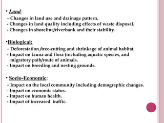 • Land:
 - Changes in land use and drainage pattern.
- Changes in land quality including effects of waste disposal.
- Changes in shoreline/riverbank and their stability .

•Biological:
 - Deforestation /tree-cutting and shrinkage of animal habitat.
- Impact on fauna and flora (including aquatic species, and
  migratory path/route of animals.
- Impact on breeding and nesting grounds.

• Socio-Economic:
 - Impact on the local community including demographic changes.
- Impact on economic status.
- Impact on human health.
- Impact of increased traffic.
 