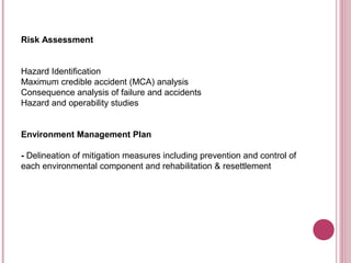 Risk Assessment


Hazard Identification
Maximum credible accident (MCA) analysis
Consequence analysis of failure and accidents
Hazard and operability studies


Environment Management Plan

- Delineation of mitigation measures including prevention and control of
each environmental component and rehabilitation & resettlement
 