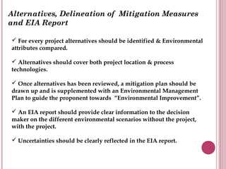Alternatives, Delineation of Mitigation Measures
and EIA Report

 For every project alternatives should be identified & Environmental
attributes compared.

 Alternatives should cover both project location & process
technologies.

 Once alternatives has been reviewed, a mitigation plan should be
drawn up and is supplemented with an Environmental Management
Plan to guide the proponent towards “Environmental Improvement”.

 An EIA report should provide clear information to the decision
maker on the different environmental scenarios without the project,
with the project.

 Uncertainties should be clearly reflected in the EIA report.
 