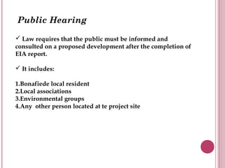 Public Hearing

 Law requires that the public must be informed and
consulted on a proposed development after the completion of
EIA report.

 It includes:

1.Bonafiede local resident
2.Local associations
3.Environmental groups
4.Any other person located at te project site
 