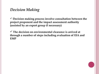 Decision Making

 Decision making process involve consultation between the
project proponent and the impact assessment authority
(assisted by an expert group if necessary)

 The decision on environmental clearance is arrived at
through a number of steps including evaluation of EIA and
EMP
 
