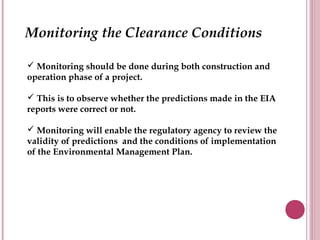 Monitoring the Clearance Conditions

 Monitoring should be done during both construction and
operation phase of a project.

 This is to observe whether the predictions made in the EIA
reports were correct or not.

 Monitoring will enable the regulatory agency to review the
validity of predictions and the conditions of implementation
of the Environmental Management Plan.
 