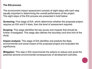 The EIA process

The environment impact assessment consists of eight steps with each step
equally important in determining the overall performance of the project
The eight steps of the EIA process are presented in brief below:

Screening: First stage of EIA, which determines whether the proposed project,
requires an EIA and if it does, then the level of assessment required.

Scoping: This stage identifies the key issues and impacts that should be
further investigated. This stage also defines the boundary and time limit of the
study.

Impact analysis: This stage of EIA identifies and predicts the likely
environmental and social impact of the proposed project and evaluates the
significance.

Mitigation: This step in EIA recommends the actions to reduce and avoid the
potential adverse environmental consequences of development activities.
 