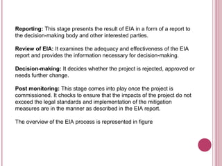 Reporting: This stage presents the result of EIA in a form of a report to
the decision-making body and other interested parties.

Review of EIA: It examines the adequacy and effectiveness of the EIA
report and provides the information necessary for decision-making.

Decision-making: It decides whether the project is rejected, approved or
needs further change.

Post monitoring: This stage comes into play once the project is
commissioned. It checks to ensure that the impacts of the project do not
exceed the legal standards and implementation of the mitigation
measures are in the manner as described in the EIA report.

The overview of the EIA process is represented in figure
 
