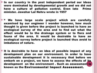    In our country in the post independent period our ideas
    were dominated by developmental growth and we did not
    have a culture of pollution control. Even late    Prime
    minister. Jawahar Lal Nehru wrote in 1957 

   “ We have large scale project which are carefully
    examined by our engineer I wonder however, how much
    thought is given before the project is launched to have an
    ecological survey of the area and to find out what the
    effect would be to the drainage system or to flora and
    fauna of the area. It would be desirable to have an
    ecological survey before project is launched thus avoid to
    imbalance of nature.

   It is desirable to have an idea of possible impact of any
    development plan on our environment. In order to have
    sustainable development it is necessary that before we
    embark on a project, we have to assess the effects of its
    development on the environment . Such as assessment is
    known as the Envir onmental Impact Assessment.
 