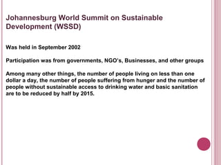 Johannesburg World Summit on Sustainable
Development (WSSD)

Was held in September 2002

Participation was from governments, NGO’s, Businesses, and other groups

Among many other things, the number of people living on less than one
dollar a day, the number of people suffering from hunger and the number of
people without sustainable access to drinking water and basic sanitation
are to be reduced by half by 2015.
 