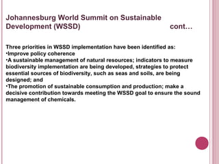 Johannesburg World Summit on Sustainable
Development (WSSD)                                         cont…

Three priorities in WSSD implementation have been identified as:
•Improve policy coherence
•A sustainable management of natural resources; indicators to measure
biodiversity implementation are being developed, strategies to protect
essential sources of biodiversity, such as seas and soils, are being
designed; and
•The promotion of sustainable consumption and production; make a
decisive contribution towards meeting the WSSD goal to ensure the sound
management of chemicals.
 