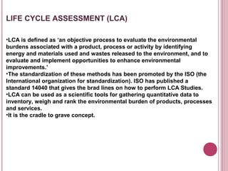 LIFE CYCLE ASSESSMENT (LCA)

•LCA is defined as ‘an objective process to evaluate the environmental
burdens associated with a product, process or activity by identifying
energy and materials used and wastes released to the environment, and to
evaluate and implement opportunities to enhance environmental
improvements.’
•The standardization of these methods has been promoted by the ISO (the
International organization for standardization). ISO has published a
standard 14040 that gives the brad lines on how to perform LCA Studies.
•LCA can be used as a scientific tools for gathering quantitative data to
inventory, weigh and rank the environmental burden of products, processes
and services.
•It is the cradle to grave concept.
 