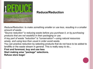 Reduce/Reduction



Reduce/Reduction: to make something smaller or use less, resulting in a smaller
amount of waste.
"Source reduction" is reducing waste before you purchase it, or by purchasing
products that are not wasteful in their packaging or use.
A key part of waste "reduction" is "conservation"—using natural resources
wisely, and using less than usual in order avoid waste.
You can practice reduction by selecting products that do not have to be added to
landfills or the waste stream in general. This is really easy to do...
First and foremost, buy and use less
Start making wise "package" selections.
Refuse store bags!
 