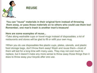 REUSE



You can "reuse" materials in their original form instead of throwing
them away, or pass those materials on to others who could use them too!
Remember, one man's trash is another man's treasure!

Here are some examples of reuse...
•Take along washable cups or travel mugs instead of disposables; a lot of
restaurants and stores will be glad to fill or refill your own mug.

•When you do use disposables like plastic cups, plates, utensils, and plastic
food storage bags, don't throw them away! Wash and reuse them—most of
them will last for a long time with many uses. They may not cost much to
replace, but it doesn't make any more sense to throw away those things than it
does to throw away your bicycle after one use.
 
