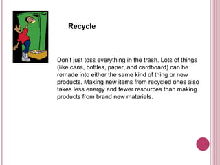 Recycle



Don’t just toss everything in the trash. Lots of things
(like cans, bottles, paper, and cardboard) can be
remade into either the same kind of thing or new
products. Making new items from recycled ones also
takes less energy and fewer resources than making
products from brand new materials.
 