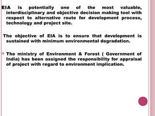 EIA    is   potentially  one    of   the   most   valuable,
  interdisciplinary and objective decision making tool with
  respect to alternative route for development process,
  technology and project site.


 The objective of EIA is to ensure that development is
  sustained with minimum environmental degradation.
 
 The ministry of Environment & Forest ( Government of
  India) has been assigned the responsibility for appraisal
  of project with regard to environment implication.
 