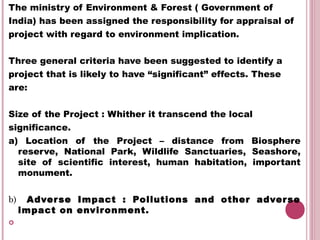 The ministry of Environment & Forest ( Government of
India) has been assigned the responsibility for appraisal of
project with regard to environment implication.

Three general criteria have been suggested to identify a
project that is likely to have “significant” effects. These
are:


Size of the Project : Whither it transcend the local
significance.
a) Location of the Project – distance from Biosphere
  reserve, National Park, Wildlife Sanctuaries, Seashore,
  site of scientific interest, human habitation, important
  monument.


b)     Adver se Impact : Pollutions and other adver se
     impact on envir onment.

 
