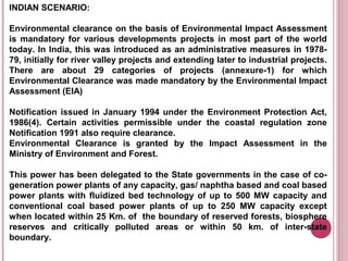 INDIAN SCENARIO:

Environmental clearance on the basis of Environmental Impact Assessment
is mandatory for various developments projects in most part of the world
today. In India, this was introduced as an administrative measures in 1978-
79, initially for river valley projects and extending later to industrial projects.
There are about 29 categories of projects (annexure-1) for which
Environmental Clearance was made mandatory by the Environmental Impact
Assessment (EIA)

Notification issued in January 1994 under the Environment Protection Act,
1986(4). Certain activities permissible under the coastal regulation zone
Notification 1991 also require clearance.
Environmental Clearance is granted by the Impact Assessment in the
Ministry of Environment and Forest.

This power has been delegated to the State governments in the case of co-
generation power plants of any capacity, gas/ naphtha based and coal based
power plants with fluidized bed technology of up to 500 MW capacity and
conventional coal based power plants of up to 250 MW capacity except
when located within 25 Km. of the boundary of reserved forests, biosphere
reserves and critically polluted areas or within 50 km. of inter-state
boundary.
 