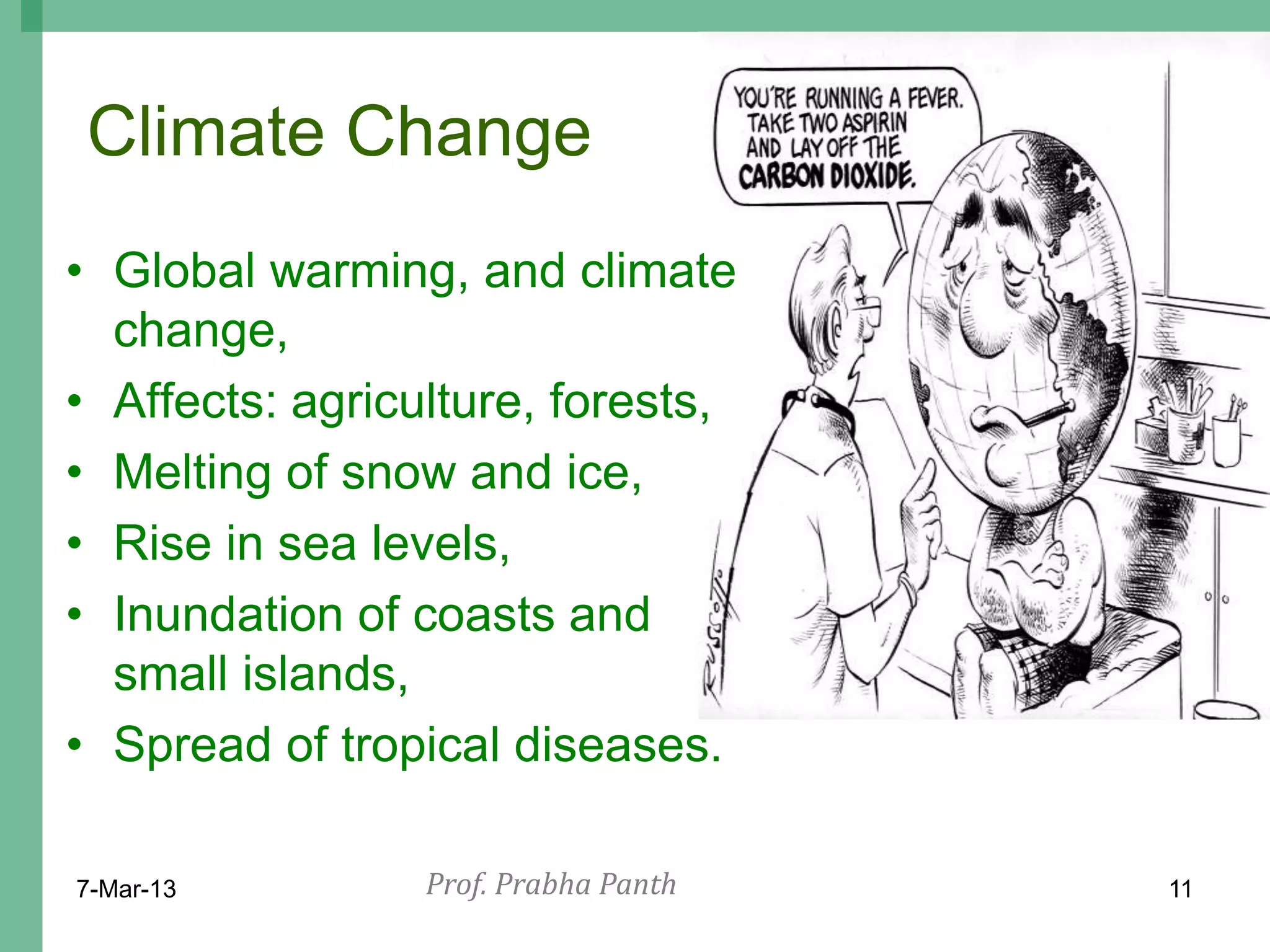 Climate Change
• Global warming, and climate
  change,
• Affects: agriculture, forests,
• Melting of snow and ice,
• Rise in sea levels,
• Inundation of coasts and
  small islands,
• Spread of tropical diseases.

7-Mar-13         Prof. Prabha Panth   11
 