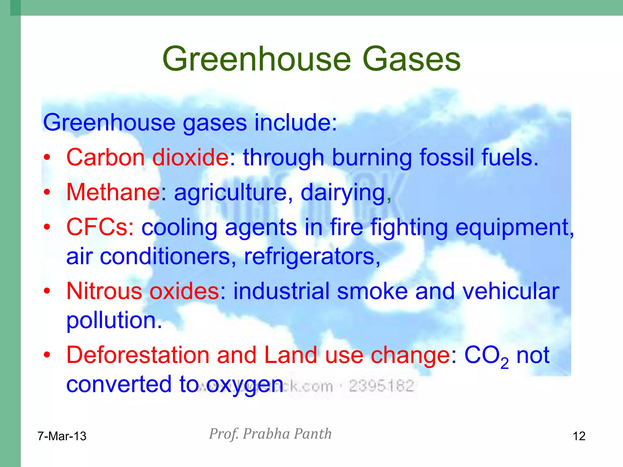 Greenhouse Gases
Greenhouse gases include:
• Carbon dioxide: through burning fossil fuels.
• Methane: agriculture, dairying,
• CFCs: cooling agents in fire fighting equipment,
  air conditioners, refrigerators,
• Nitrous oxides: industrial smoke and vehicular
  pollution.
• Deforestation and Land use change: CO2 not
  converted to oxygen
7-Mar-13       Prof. Prabha Panth                12
 