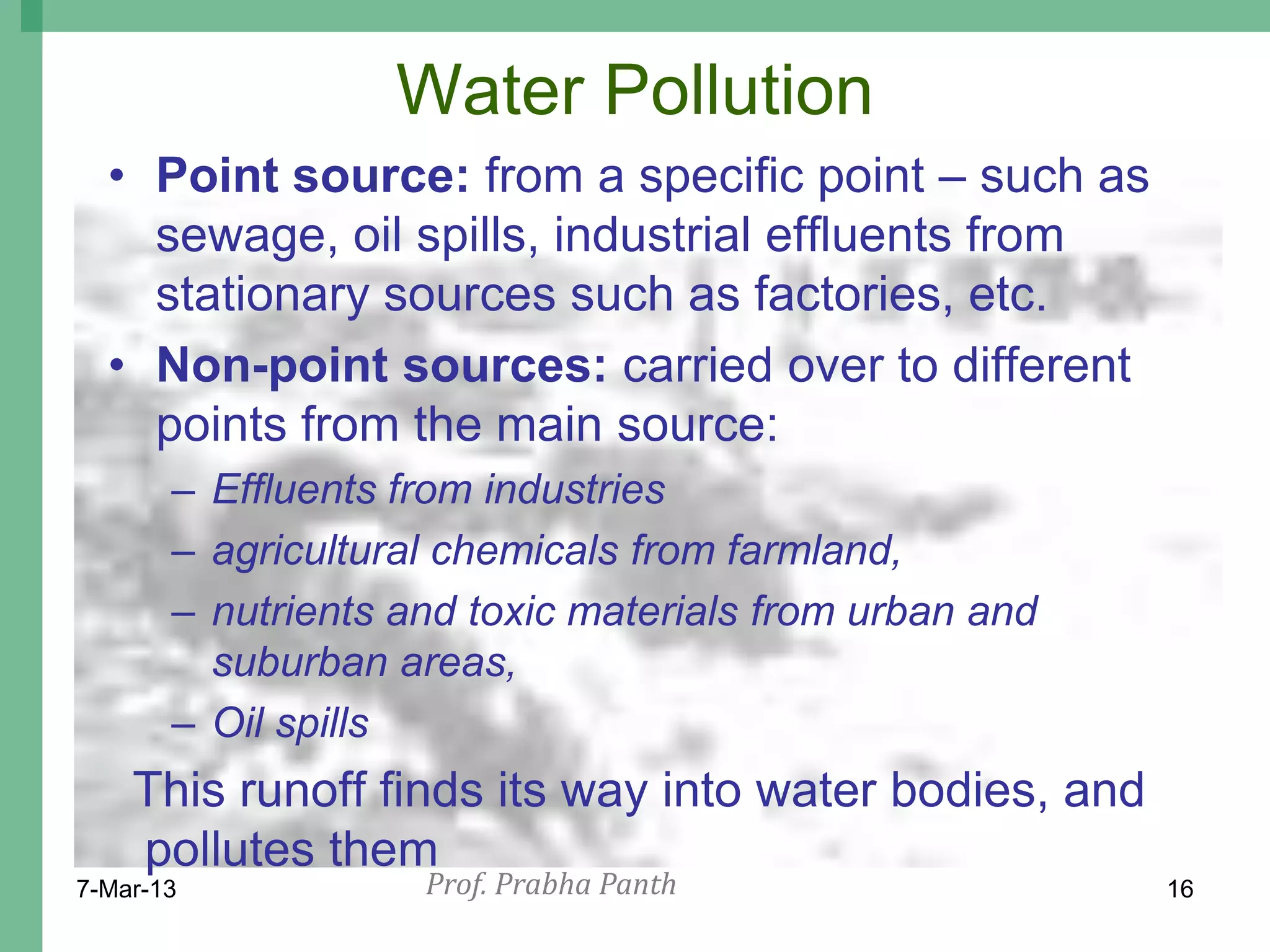Water Pollution
  • Point source: from a specific point – such as
    sewage, oil spills, industrial effluents from
    stationary sources such as factories, etc.
  • Non-point sources: carried over to different
    points from the main source:
       – Effluents from industries
       – agricultural chemicals from farmland,
       – nutrients and toxic materials from urban and
         suburban areas,
       – Oil spills
    This runoff finds its way into water bodies, and
    pollutes them
7-Mar-13            Prof. Prabha Panth                  16
 