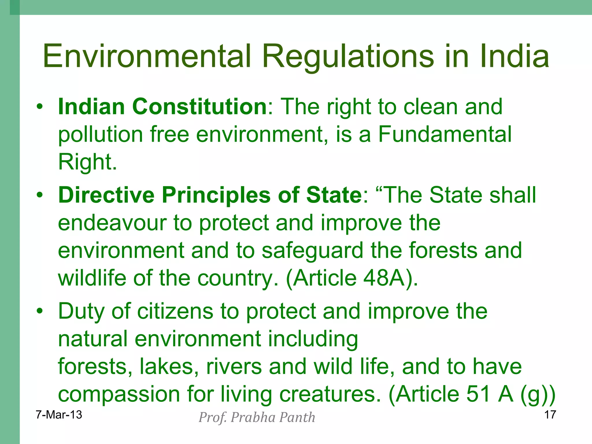 Environmental Regulations in India
• Indian Constitution: The right to clean and
  pollution free environment, is a Fundamental
  Right.
• Directive Principles of State: “The State shall
  endeavour to protect and improve the
  environment and to safeguard the forests and
  wildlife of the country. (Article 48A).
• Duty of citizens to protect and improve the
  natural environment including
  forests, lakes, rivers and wild life, and to have
  compassion for living creatures. (Article 51 A (g))
7-Mar-13        Prof. Prabha Panth                 17
 