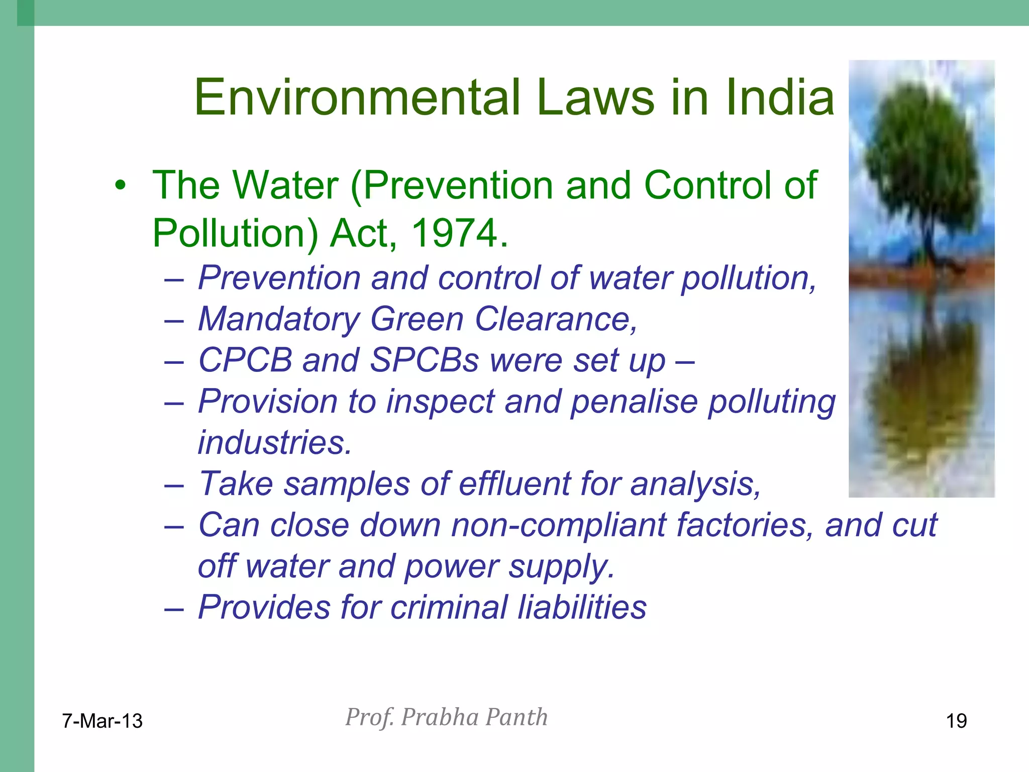 Environmental Laws in India
     • The Water (Prevention and Control of
       Pollution) Act, 1974.
           – Prevention and control of water pollution,
           – Mandatory Green Clearance,
           – CPCB and SPCBs were set up –
           – Provision to inspect and penalise polluting
             industries.
           – Take samples of effluent for analysis,
           – Can close down non-compliant factories, and cut
             off water and power supply.
           – Provides for criminal liabilities


7-Mar-13              Prof. Prabha Panth                       19
 