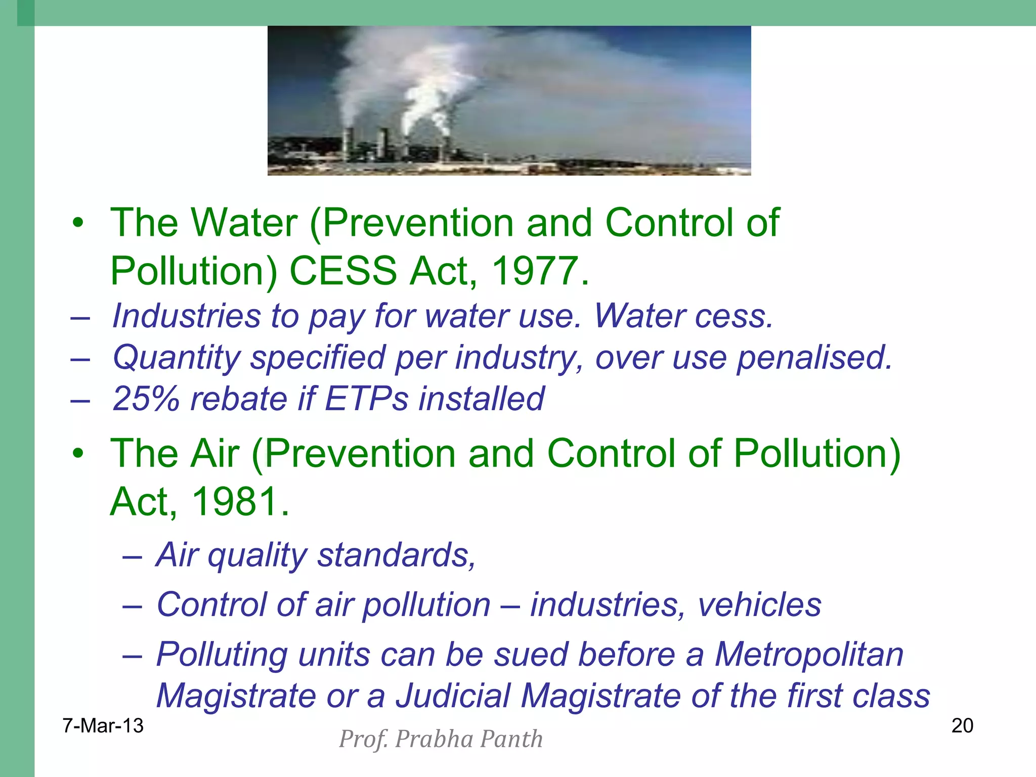 • The Water (Prevention and Control of
  Pollution) CESS Act, 1977.
– Industries to pay for water use. Water cess.
– Quantity specified per industry, over use penalised.
– 25% rebate if ETPs installed
• The Air (Prevention and Control of Pollution)
  Act, 1981.
     – Air quality standards,
     – Control of air pollution – industries, vehicles
     – Polluting units can be sued before a Metropolitan
       Magistrate or a Judicial Magistrate of the first class
7-Mar-13                                                        20
                   Prof. Prabha Panth
 