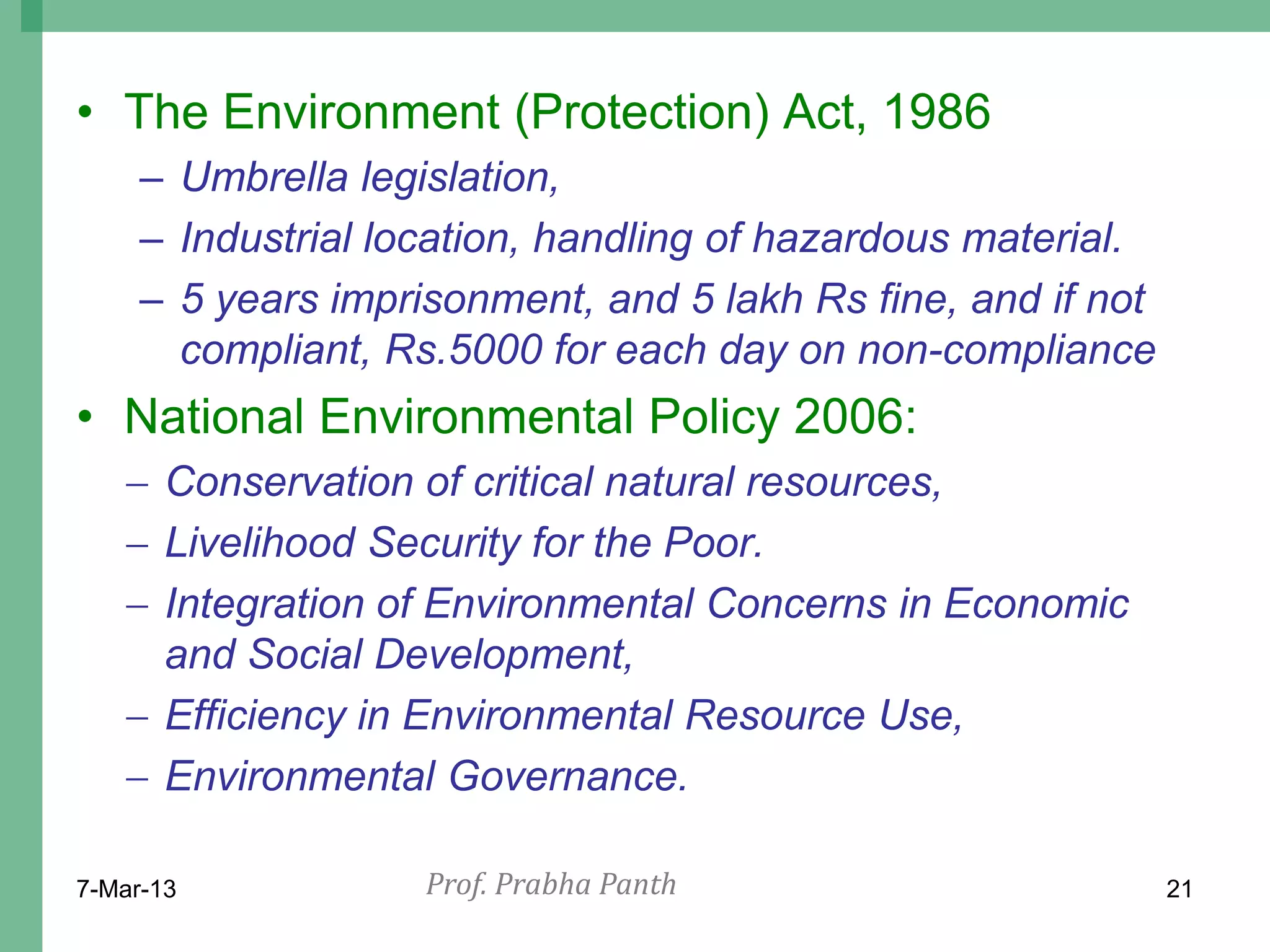 • The Environment (Protection) Act, 1986
     – Umbrella legislation,
     – Industrial location, handling of hazardous material.
     – 5 years imprisonment, and 5 lakh Rs fine, and if not
       compliant, Rs.5000 for each day on non-compliance
• National Environmental Policy 2006:
    Conservation of critical natural resources,
    Livelihood Security for the Poor.
    Integration of Environmental Concerns in Economic
     and Social Development,
    Efficiency in Environmental Resource Use,
    Environmental Governance.

7-Mar-13            Prof. Prabha Panth                        21
 