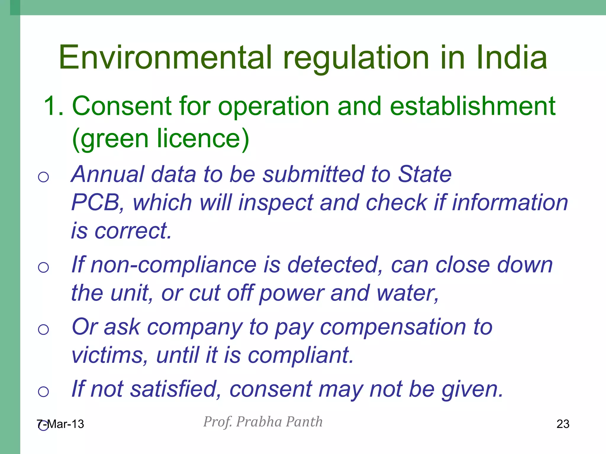 Environmental regulation in India
1. Consent for operation and establishment
   (green licence)
o Annual data to be submitted to State
      PCB, which will inspect and check if information
      is correct.
o If non-compliance is detected, can close down
      the unit, or cut off power and water,
o Or ask company to pay compensation to
      victims, until it is compliant.
o If not satisfied, consent may not be given.
o
7-Mar-13             Prof. Prabha Panth              23
 