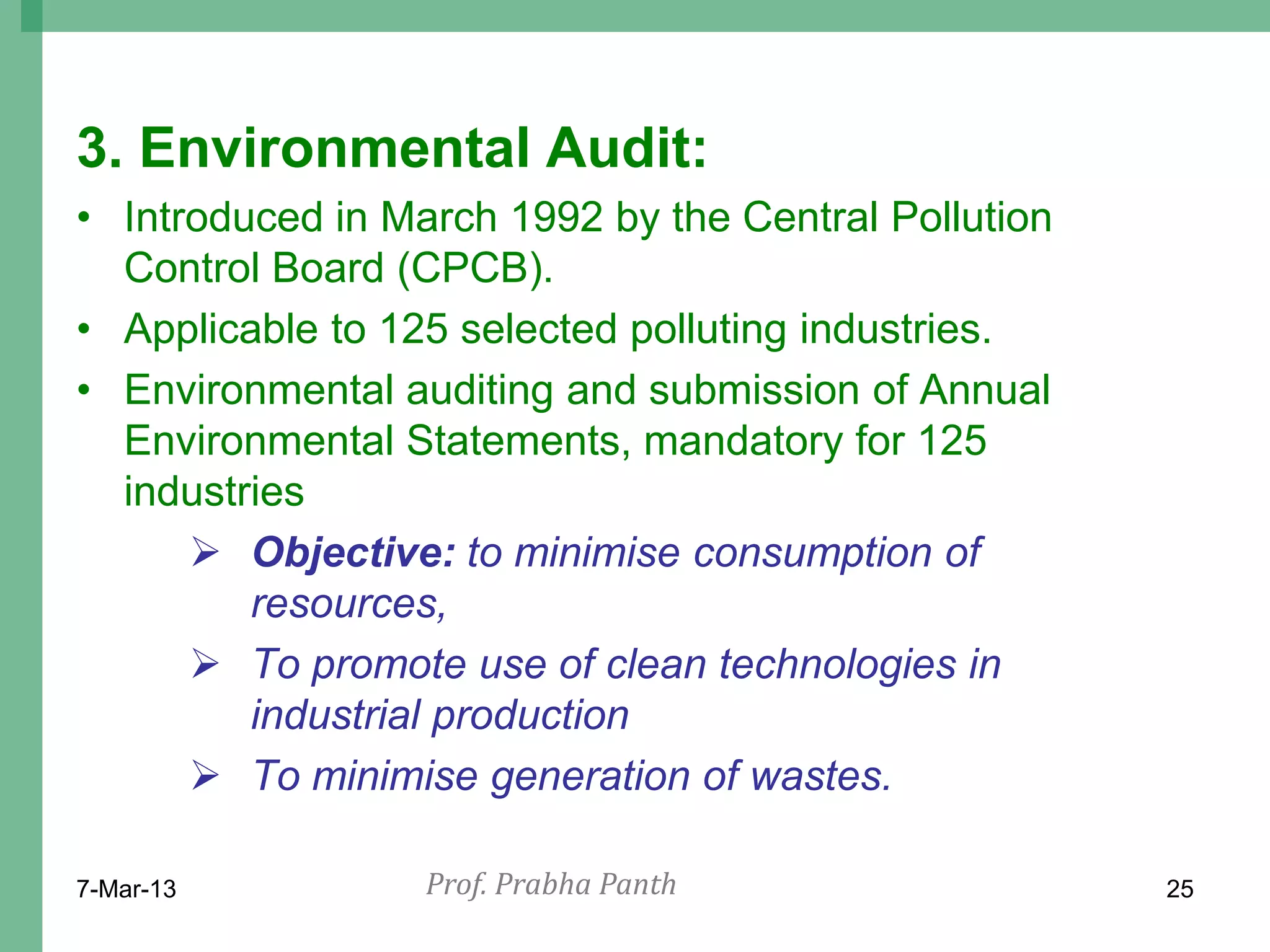 3. Environmental Audit:
• Introduced in March 1992 by the Central Pollution
  Control Board (CPCB).
• Applicable to 125 selected polluting industries.
• Environmental auditing and submission of Annual
  Environmental Statements, mandatory for 125
  industries
       Objective: to minimise consumption of
         resources,
       To promote use of clean technologies in
         industrial production
       To minimise generation of wastes.

7-Mar-13          Prof. Prabha Panth                  25
 