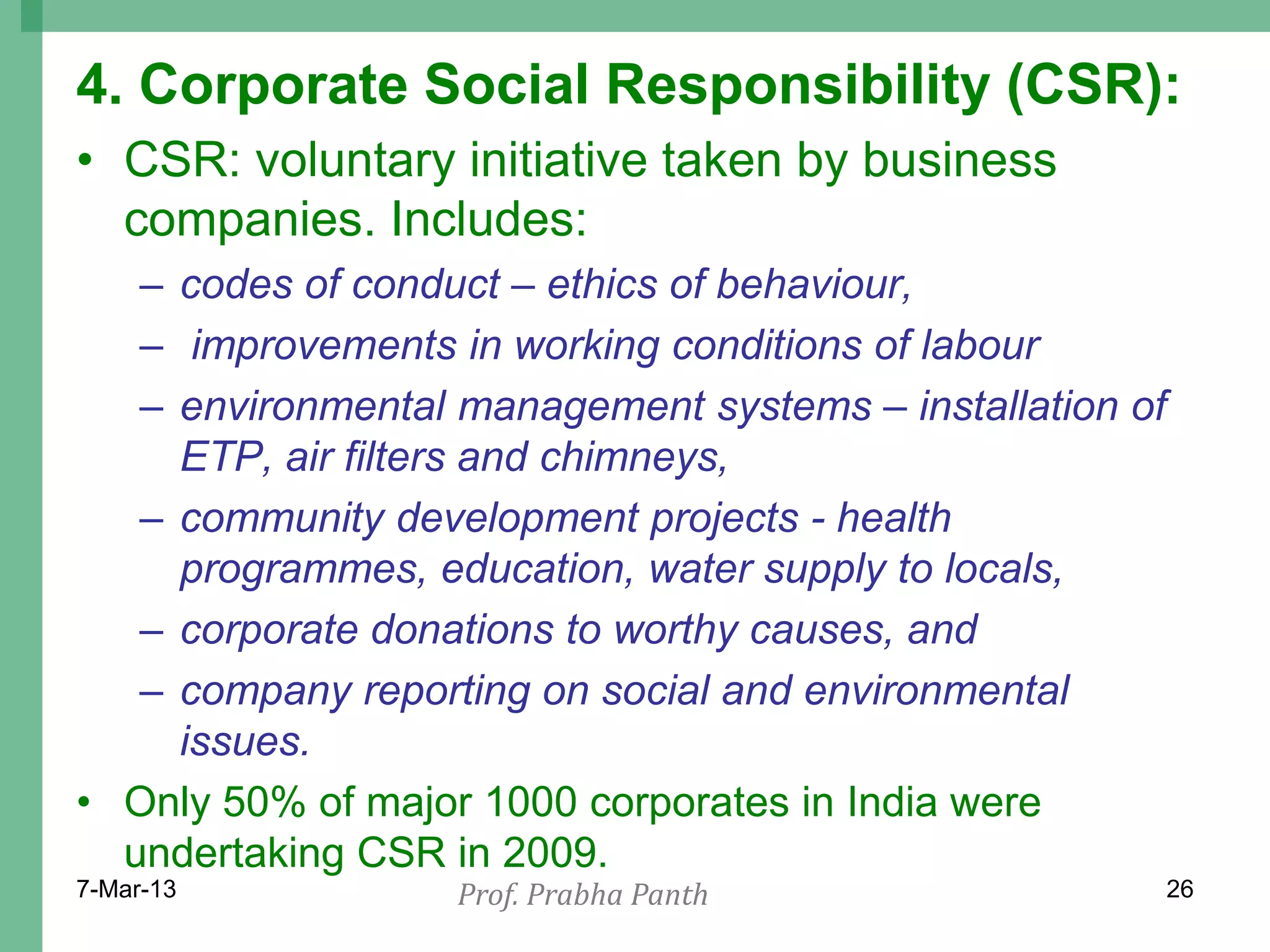 4. Corporate Social Responsibility (CSR):
• CSR: voluntary initiative taken by business
  companies. Includes:
   – codes of conduct – ethics of behaviour,
   – improvements in working conditions of labour
   – environmental management systems – installation of
     ETP, air filters and chimneys,
   – community development projects - health
     programmes, education, water supply to locals,
   – corporate donations to worthy causes, and
   – company reporting on social and environmental
     issues.
• Only 50% of major 1000 corporates in India were
  undertaking CSR in 2009.
7-Mar-13           Prof. Prabha Panth                     26
 