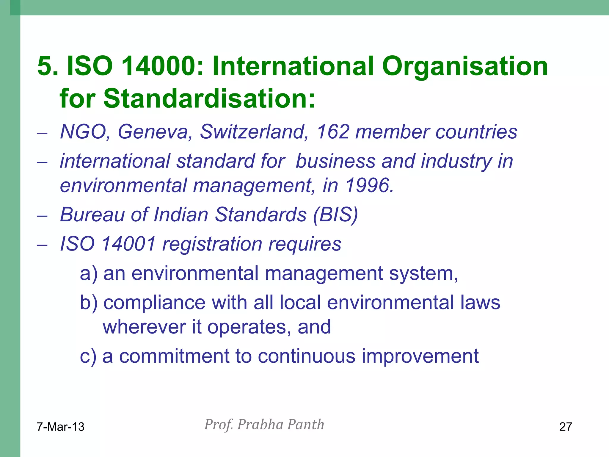 5. ISO 14000: International Organisation
  for Standardisation:
 NGO, Geneva, Switzerland, 162 member countries
 international standard for business and industry in
  environmental management, in 1996.
 Bureau of Indian Standards (BIS)
 ISO 14001 registration requires
     a) an environmental management system,
     b) compliance with all local environmental laws
        wherever it operates, and
     c) a commitment to continuous improvement


7-Mar-13          Prof. Prabha Panth                    27
 