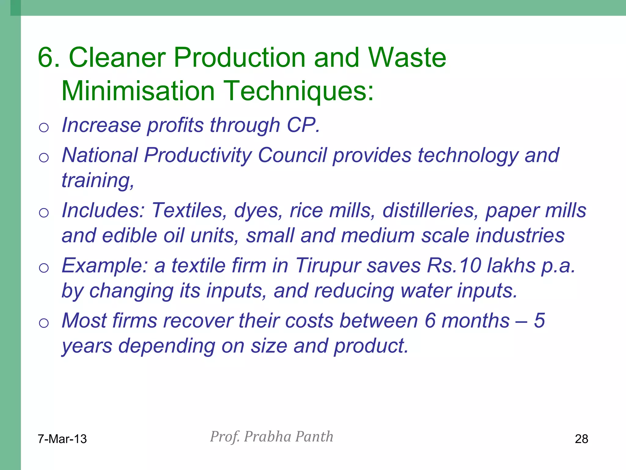 6. Cleaner Production and Waste
  Minimisation Techniques:
o Increase profits through CP.
o National Productivity Council provides technology and
  training,
o Includes: Textiles, dyes, rice mills, distilleries, paper mills
  and edible oil units, small and medium scale industries
o Example: a textile firm in Tirupur saves Rs.10 lakhs p.a.
  by changing its inputs, and reducing water inputs.
o Most firms recover their costs between 6 months – 5
  years depending on size and product.



7-Mar-13            Prof. Prabha Panth                         28
 