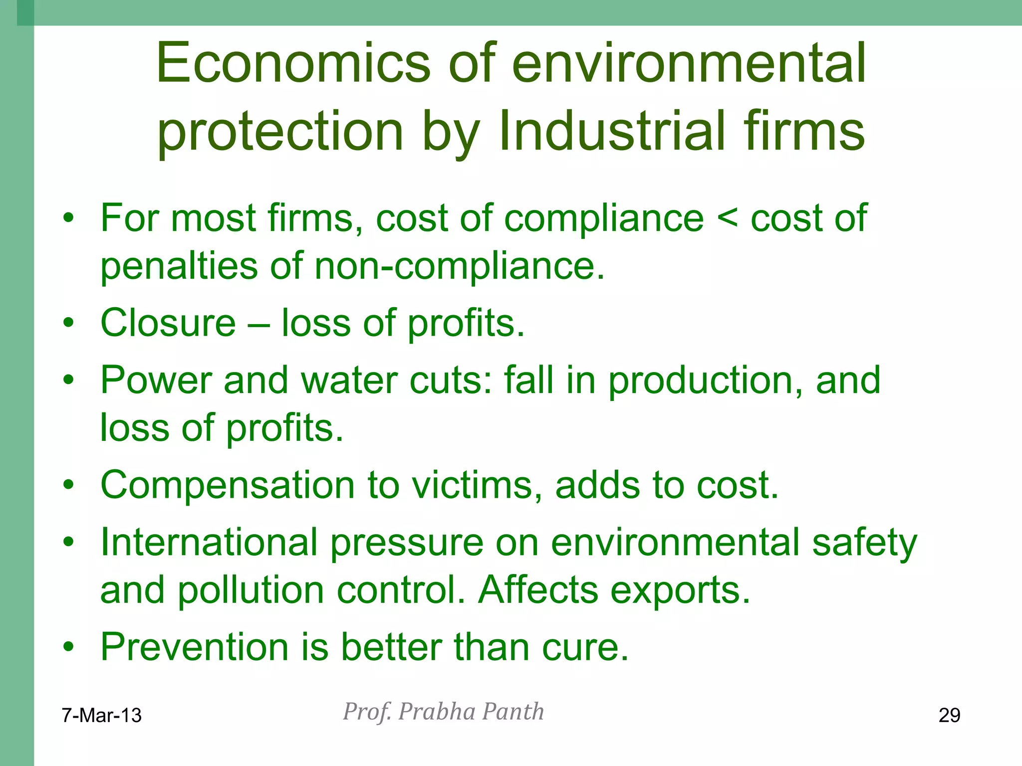 Economics of environmental
           protection by Industrial firms
• For most firms, cost of compliance < cost of
  penalties of non-compliance.
• Closure – loss of profits.
• Power and water cuts: fall in production, and
  loss of profits.
• Compensation to victims, adds to cost.
• International pressure on environmental safety
  and pollution control. Affects exports.
• Prevention is better than cure.
7-Mar-13          Prof. Prabha Panth               29
 