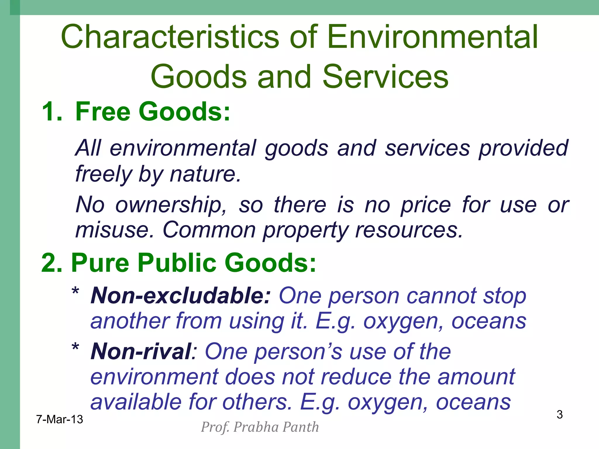 Characteristics of Environmental
         Goods and Services
1. Free Goods:
      All environmental goods and services provided
      freely by nature.
      No ownership, so there is no price for use or
      misuse. Common property resources.
2. Pure Public Goods:
     * Non-excludable: One person cannot stop
       another from using it. E.g. oxygen, oceans
     * Non-rival: One person‟s use of the
       environment does not reduce the amount
       available for others. E.g. oxygen, oceans    3
7-Mar-13
                 Prof. Prabha Panth
 