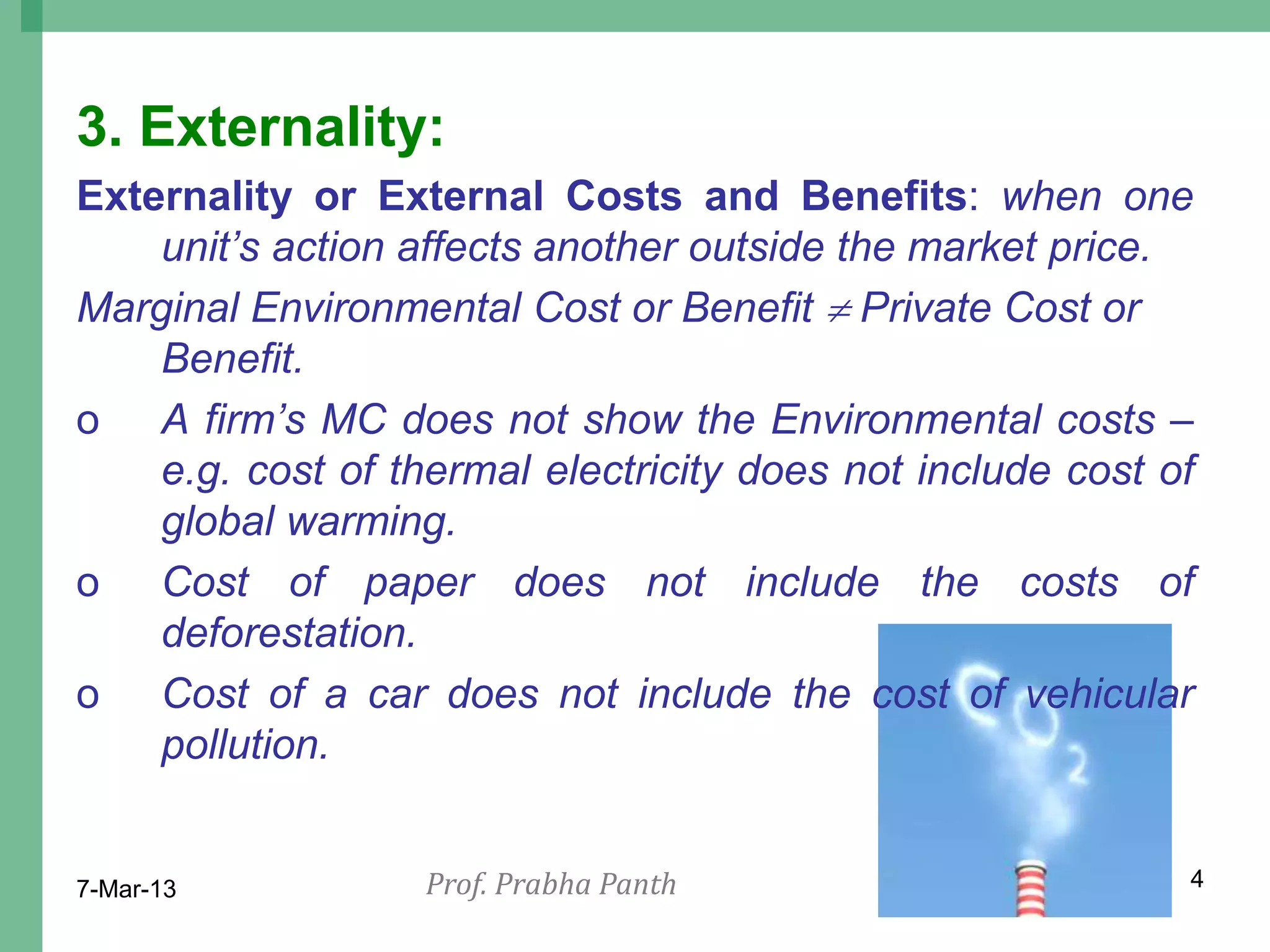 3. Externality:
Externality or External Costs and Benefits: when one
    unit‟s action affects another outside the market price.
Marginal Environmental Cost or Benefit  Private Cost or
    Benefit.
o A firm‟s MC does not show the Environmental costs –
    e.g. cost of thermal electricity does not include cost of
    global warming.
o Cost of paper does not include the costs of
    deforestation.
o Cost of a car does not include the cost of vehicular
    pollution.


7-Mar-13           Prof. Prabha Panth                       4
 