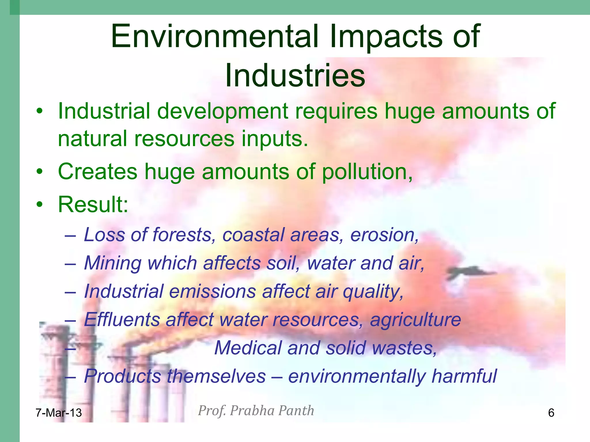 Environmental Impacts of
                    Industries
• Industrial development requires huge amounts of
  natural resources inputs.
• Creates huge amounts of pollution,
• Result:
     –     Loss of forests, coastal areas, erosion,
     –     Mining which affects soil, water and air,
     –     Industrial emissions affect air quality,
     –     Effluents affect water resources, agriculture
     –                     Medical and solid wastes,
     –     Products themselves – environmentally harmful
7-Mar-13               Prof. Prabha Panth                  6
 