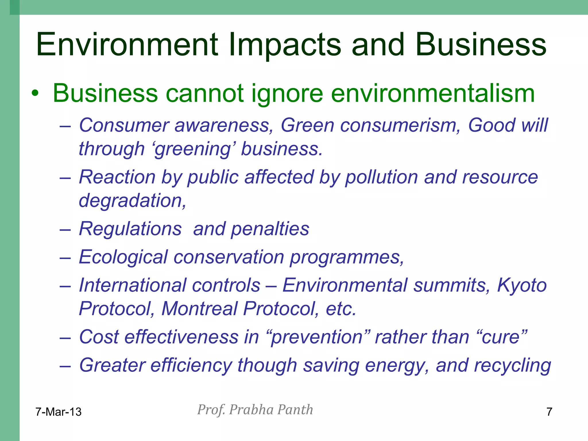 Environment Impacts and Business
• Business cannot ignore environmentalism
    – Consumer awareness, Green consumerism, Good will
      through „greening‟ business.
    – Reaction by public affected by pollution and resource
      degradation,
    – Regulations and penalties
    – Ecological conservation programmes,
    – International controls – Environmental summits, Kyoto
      Protocol, Montreal Protocol, etc.
    – Cost effectiveness in “prevention” rather than “cure”
    – Greater efficiency though saving energy, and recycling

7-Mar-13           Prof. Prabha Panth                      7
 