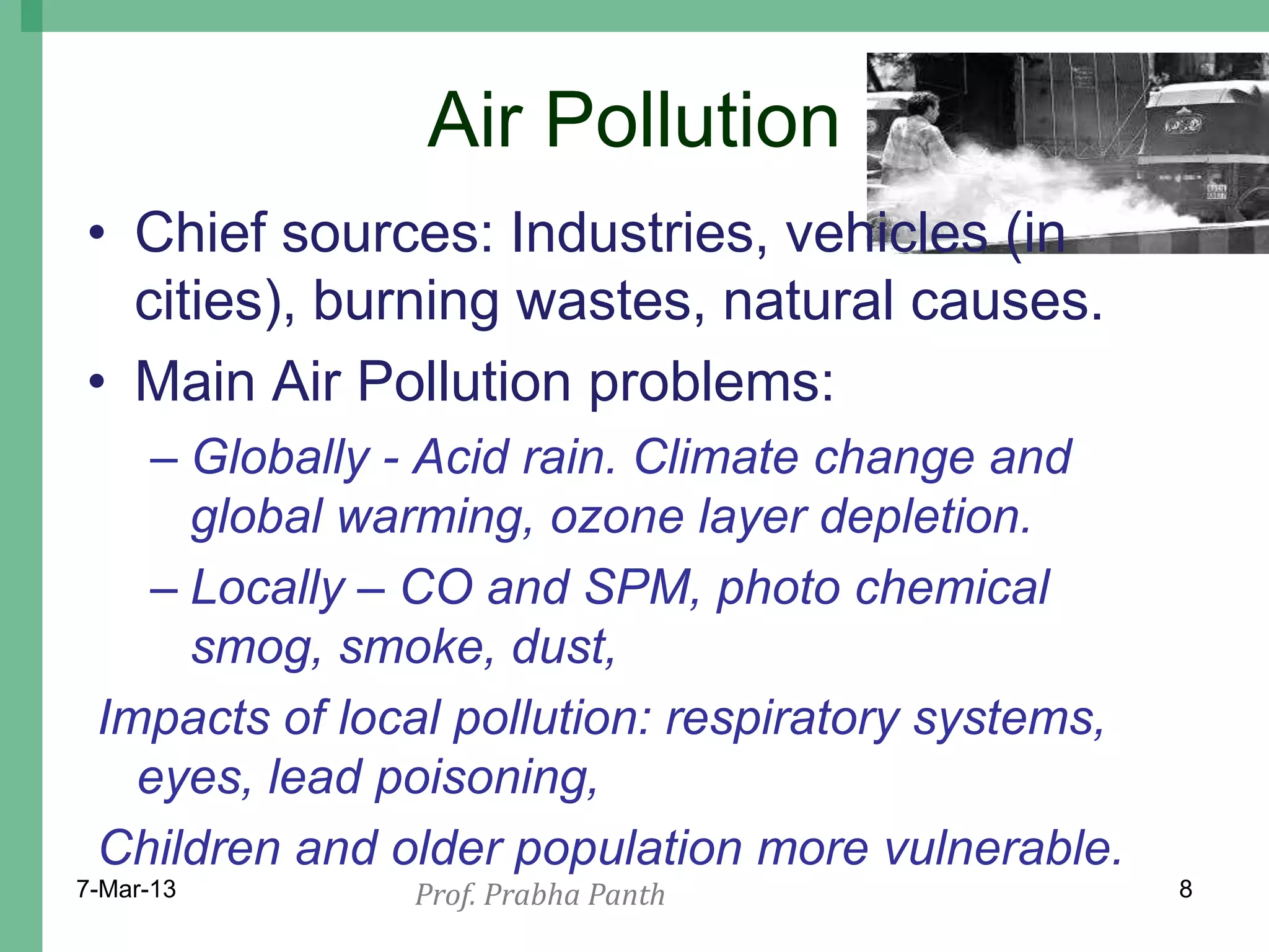 Air Pollution
• Chief sources: Industries, vehicles (in
  cities), burning wastes, natural causes.
• Main Air Pollution problems:
    – Globally - Acid rain. Climate change and
      global warming, ozone layer depletion.
    – Locally – CO and SPM, photo chemical
      smog, smoke, dust,
 Impacts of local pollution: respiratory systems,
   eyes, lead poisoning,
 Children and older population more vulnerable.
7-Mar-13       Prof. Prabha Panth                   8
 