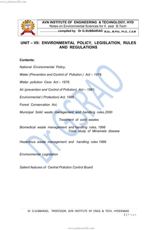 Dr G.SUBBARAO, PROFESSOR, AVN INSTITUTE OF ENGG & TECH, HYDERABAD
1 | P a g e
AVN INSTITUTE OF ENGINEERING & TECHNOLOGY, HYD
Notes on Environmental Sciences for II year B.Tech
………………compiled by Dr G.SUBBARAO M.Sc., M.Phil., Ph.D., C.S.M
UNIT – VII: ENVIRONMENTAL POLICY, LEGISLATION, RULES
AND REGULATIONS
Contents:
National Environmental Policy,
Water (Prevention and Control of Pollution ) Act – 1974;
Water pollution Cess Act – 1978;
Air (prevention and Control of Pollution) Act – 1981;
Environmental ( Protection) Act, 1986
Forest Conservation Act,
Municipal Solid waste management and handling rules,2000
Treatment of solid wastes
Biomedical waste management and handling rules, 1998
Case study of Minamata disease
Hazardous waste management and handling rules 1989
Environmental Legislation
Salient features of Central Pollution Control Board
www.jntuworld.com
www.jntuworld.com
 
