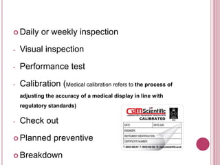  Daily or weekly inspection
- Visual inspection
- Performance test
- Calibration (Medical calibration refers to the process of
adjusting the accuracy of a medical display in line with
regulatory standards)
- Check out
 Planned preventive
 Breakdown
 