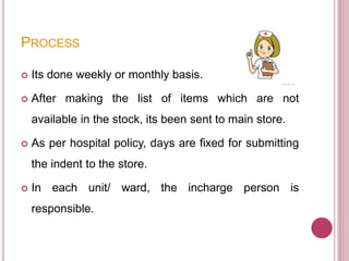 PROCESS
 Its done weekly or monthly basis.
 After making the list of items which are not
available in the stock, its been sent to main store.
 As per hospital policy, days are fixed for submitting
the indent to the store.
 In each unit/ ward, the incharge person is
responsible.
 