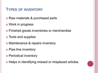 TYPES OF INVENTORY
 Raw materials & purchased parts
 Work in progress
 Finished goods inventories or merchandise
 Tools and supplies
 Maintenance & repairs inventory
 Pipe line inventory
 Periodical inventory
 Helps in identifying missed or misplaced articles.
 