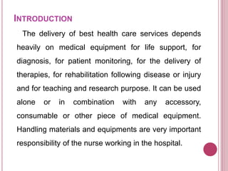 INTRODUCTION
The delivery of best health care services depends
heavily on medical equipment for life support, for
diagnosis, for patient monitoring, for the delivery of
therapies, for rehabilitation following disease or injury
and for teaching and research purpose. It can be used
alone or in combination with any accessory,
consumable or other piece of medical equipment.
Handling materials and equipments are very important
responsibility of the nurse working in the hospital.
 