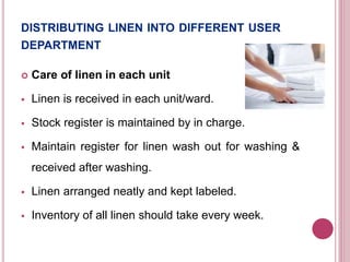 DISTRIBUTING LINEN INTO DIFFERENT USER
DEPARTMENT
 Care of linen in each unit
 Linen is received in each unit/ward.
 Stock register is maintained by in charge.
 Maintain register for linen wash out for washing &
received after washing.
 Linen arranged neatly and kept labeled.
 Inventory of all linen should take every week.
 