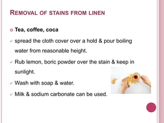 REMOVAL OF STAINS FROM LINEN
 Tea, coffee, coca
 spread the cloth cover over a hold & pour boiling
water from reasonable height.
 Rub lemon, boric powder over the stain & keep in
sunlight.
 Wash with soap & water.
 Milk & sodium carbonate can be used.
 