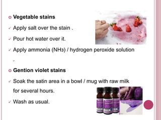  Vegetable stains
 Apply salt over the stain .
 Pour hot water over it.
 Apply ammonia (NHз) / hydrogen peroxide solution
.
 Gention violet stains
 Soak the satin area in a bowl / mug with raw milk
for several hours.
 Wash as usual.
 