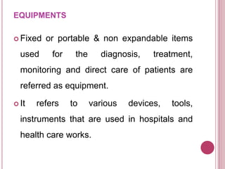 EQUIPMENTS
 Fixed or portable & non expandable items
used for the diagnosis, treatment,
monitoring and direct care of patients are
referred as equipment.
 It refers to various devices, tools,
instruments that are used in hospitals and
health care works.
 