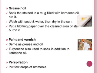  Grease / oil
 Soak the stained in a mug filled with kerosene oil,
rub it.
 Wash with soap & water, then dry in the sun.
 Put a blotting paper over the cleaned area of stain
& iron it.
 Paint and varnish
 Same as grease and oil.
 Turpentine also used to soak in addition to
kerosene oil.
 Perspiration
 Put few drops of ammonia
 