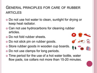 GENERAL PRINCIPLES FOR CARE OF RUBBER
ARTICLES
 Do not use hot water to clean, sunlight for drying or
keep heat radiator.
 Can not use hydrocarbons for cleaning rubber
articles.
 Do not fold rubber sheets.
 Do not stick pin on rubber goods.
 Store rubber goods in wooden cup boards.
 Do not use clamps for long periods.
 Time period for the use of a hot water bottle, water
flow pads, ice collars not more than 15-20 minutes.
 